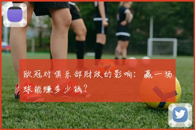 欧冠对俱乐部财政的影响:赢一场球能赚多少钱?
