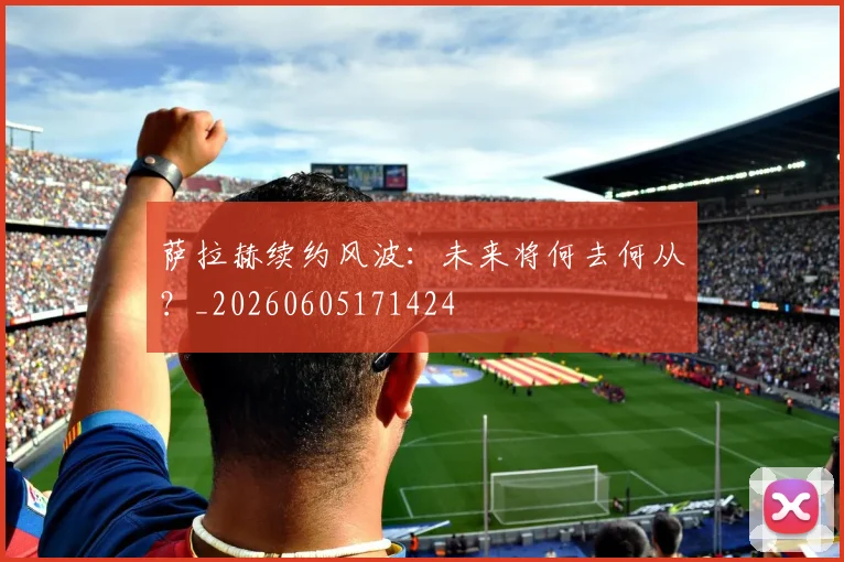 萨拉赫续约风波:未来将何去何从?_20260605171424