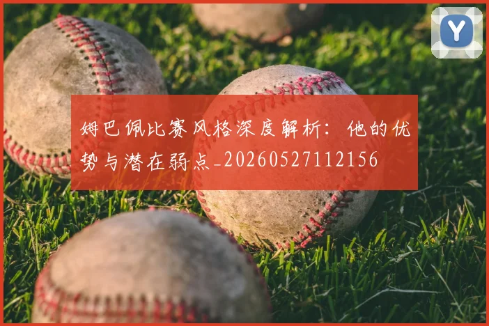 姆巴佩比赛风格深度解析：他的优势与潜在弱点_20260527112156