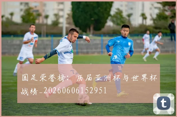 国足荣誉榜：历届亚洲杯与世界杯战绩_20260606152951