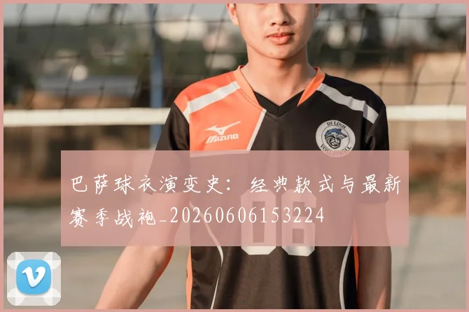 巴萨球衣演变史:经典款式与最新赛季战袍_20260606153224
