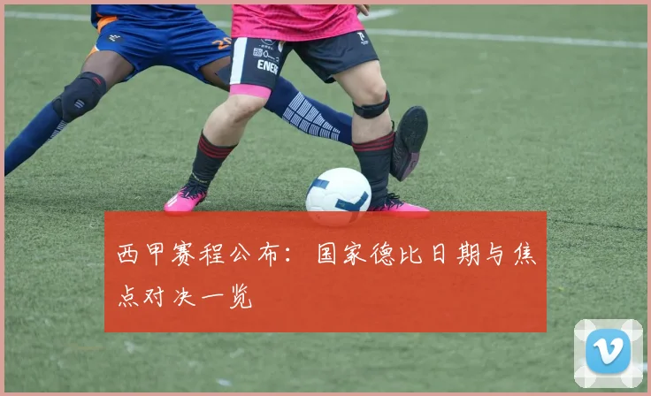 西甲赛程公布:国家德比日期与焦点对决一览