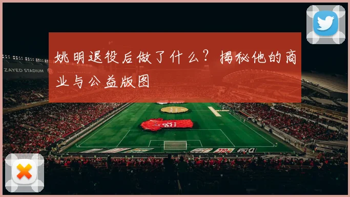 姚明退役后做了什么?揭秘他的商业与公益版图