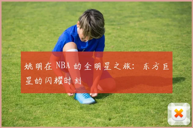 姚明在 NBA 的全明星之旅:东方巨星的闪耀时刻
