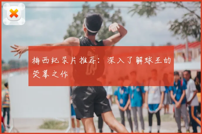 梅西纪录片推荐:深入了解球王的荧幕之作