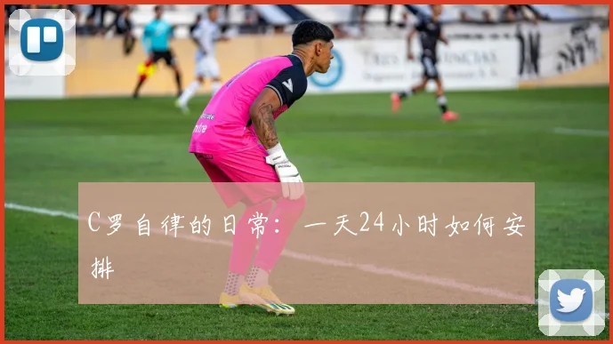 C罗自律的日常:一天24小时如何安排