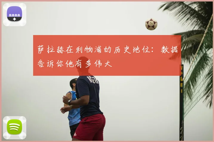 萨拉赫在利物浦的历史地位:数据告诉你他有多伟大