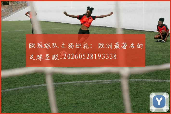 欧冠球队主场巡礼:欧洲最著名的足球圣殿_20260528193338