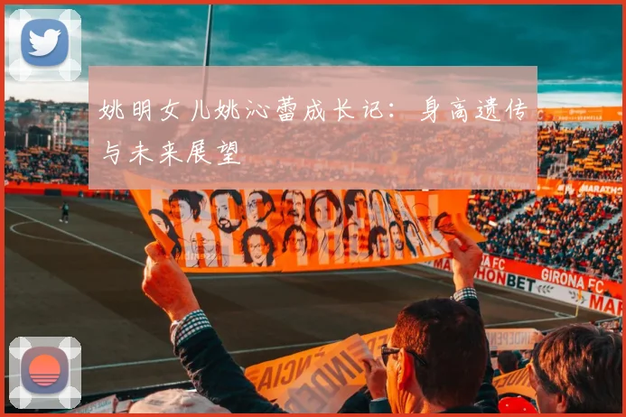 姚明女儿姚沁蕾成长记：身高遗传与未来展望