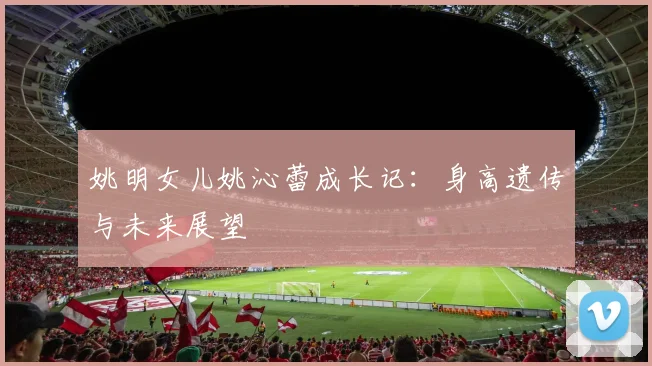 姚明女儿姚沁蕾成长记：身高遗传与未来展望