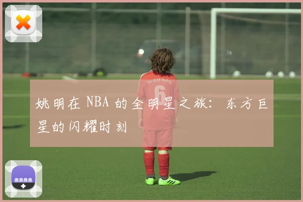 姚明在 NBA 的全明星之旅:东方巨星的闪耀时刻