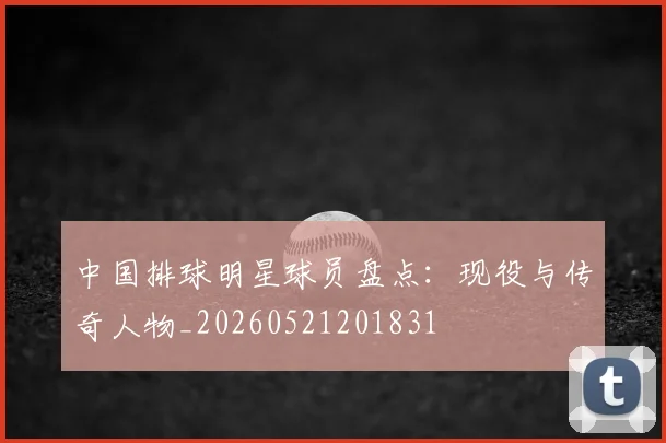 中国排球明星球员盘点：现役与传奇人物_20260521201831