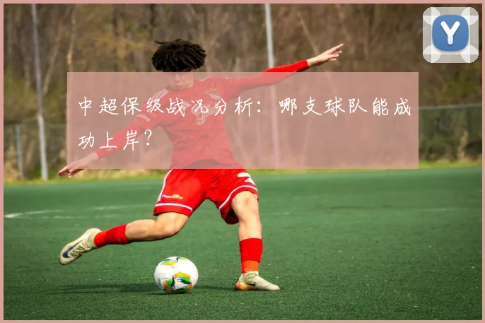 中超保级战况分析：哪支球队能成功上岸？