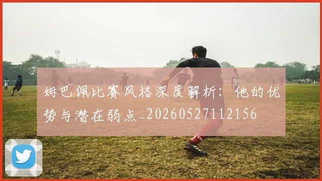 姆巴佩比赛风格深度解析：他的优势与潜在弱点_20260527112156