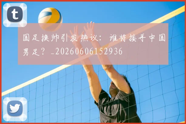 国足换帅引发热议：谁将接手中国男足？_20260606152936