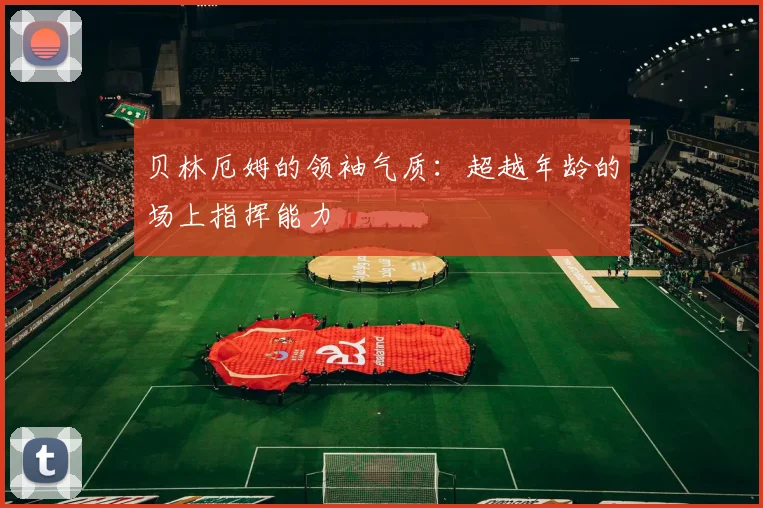 贝林厄姆的领袖气质：超越年龄的场上指挥能力