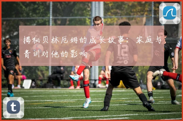 揭秘贝林厄姆的成长故事：家庭与青训对他的影响